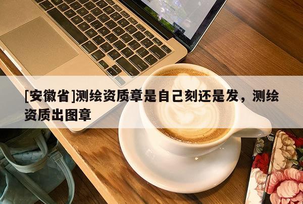 [安徽省]測繪資質章是自己刻還是發，測繪資質出圖章