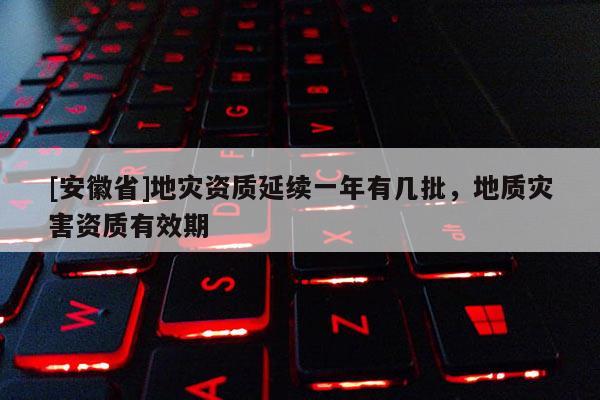 [安徽省]地災資質延續一年有幾批，地質災害資質有效期