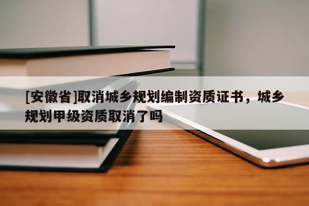 [安徽省]取消城鄉(xiāng)規(guī)劃編制資質(zhì)證書，城鄉(xiāng)規(guī)劃甲級(jí)資質(zhì)取消了嗎