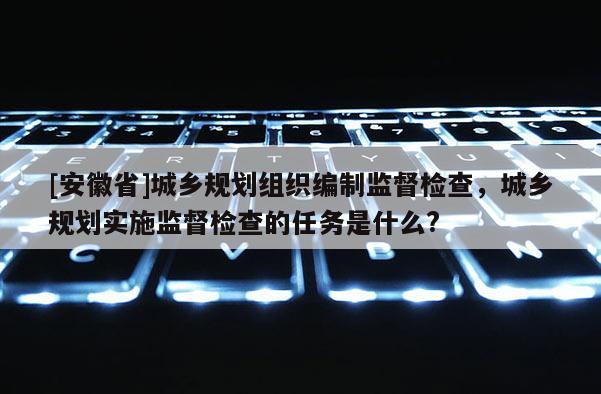 [安徽省]城鄉(xiāng)規(guī)劃組織編制監(jiān)督檢查，城鄉(xiāng)規(guī)劃實(shí)施監(jiān)督檢查的任務(wù)是什么?