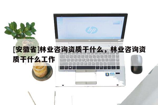 [安徽省]林業咨詢資質干什么，林業咨詢資質干什么工作