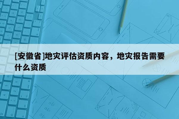 [安徽省]地災(zāi)評估資質(zhì)內(nèi)容，地災(zāi)報(bào)告需要什么資質(zhì)
