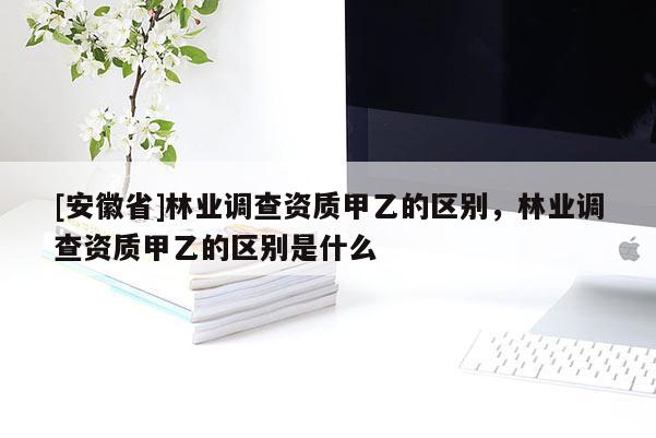 [安徽省]林業(yè)調(diào)查資質(zhì)甲乙的區(qū)別，林業(yè)調(diào)查資質(zhì)甲乙的區(qū)別是什么