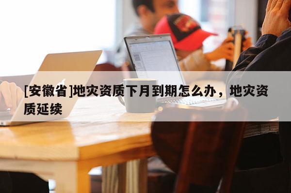 [安徽省]地災資質下月到期怎么辦，地災資質延續