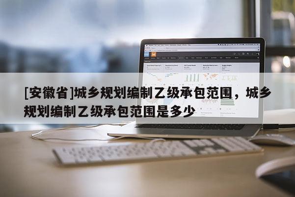 [安徽省]城鄉(xiāng)規(guī)劃編制乙級承包范圍，城鄉(xiāng)規(guī)劃編制乙級承包范圍是多少