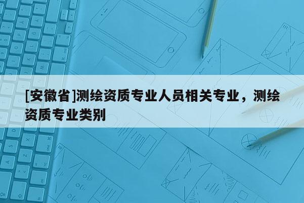 [安徽省]測繪資質專業人員相關專業，測繪資質專業類別