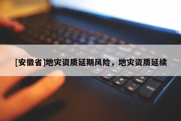 [安徽省]地災資質延期風險，地災資質延續