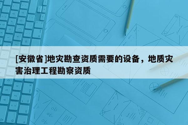 [安徽省]地災(zāi)勘查資質(zhì)需要的設(shè)備，地質(zhì)災(zāi)害治理工程勘察資質(zhì)