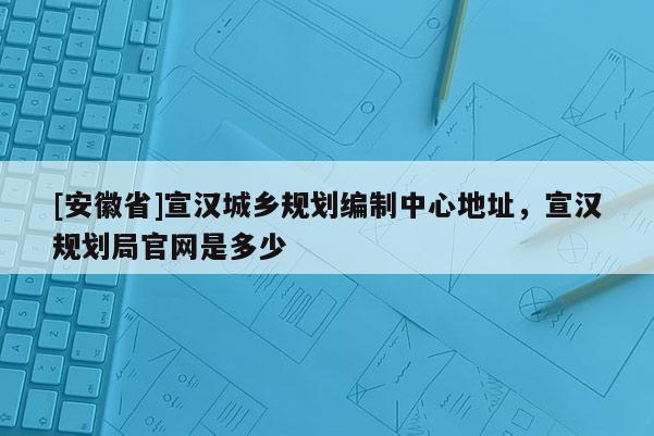 [安徽省]宣漢城鄉規劃編制中心地址，宣漢規劃局官網是多少