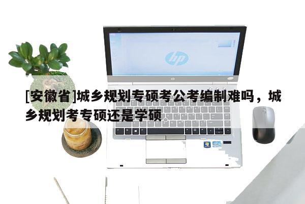 [安徽省]城鄉(xiāng)規(guī)劃專碩考公考編制難嗎，城鄉(xiāng)規(guī)劃考專碩還是學碩