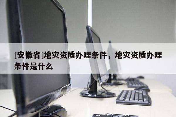 [安徽省]地災(zāi)資質(zhì)辦理?xiàng)l件，地災(zāi)資質(zhì)辦理?xiàng)l件是什么