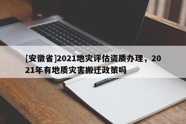 [安徽省]2021地災(zāi)評估資質(zhì)辦理，2021年有地質(zhì)災(zāi)害搬遷政策嗎