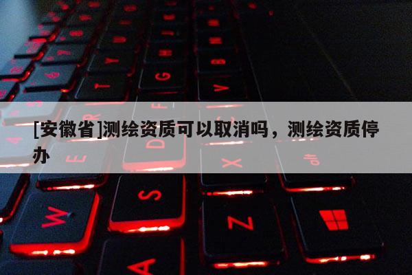 [安徽省]測繪資質可以取消嗎，測繪資質停辦