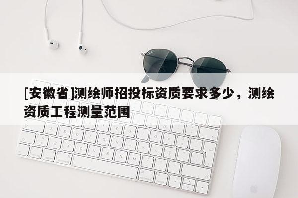 [安徽省]測繪師招投標(biāo)資質(zhì)要求多少，測繪資質(zhì)工程測量范圍