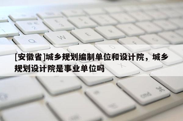 [安徽省]城鄉規劃編制單位和設計院，城鄉規劃設計院是事業單位嗎