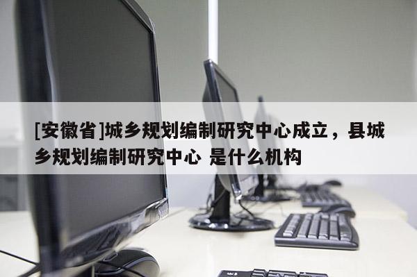 [安徽省]城鄉規劃編制研究中心成立，縣城鄉規劃編制研究中心 是什么機構