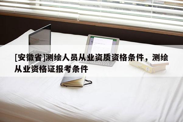 [安徽省]測(cè)繪人員從業(yè)資質(zhì)資格條件，測(cè)繪從業(yè)資格證報(bào)考條件