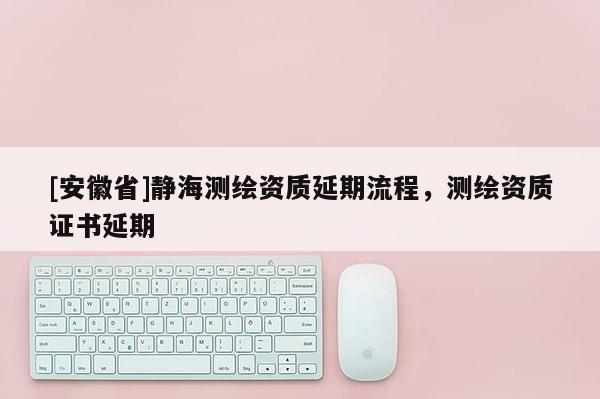 [安徽省]靜海測繪資質延期流程，測繪資質證書延期