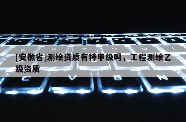 [安徽省]測繪資質有特甲級嗎，工程測繪乙級資質