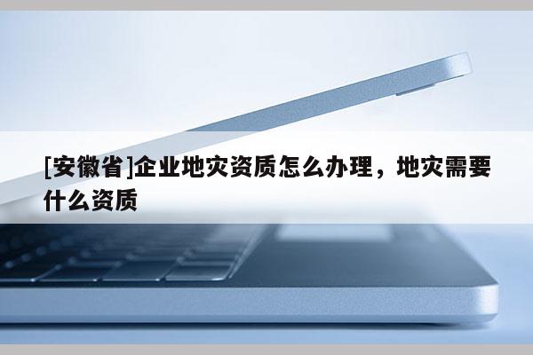 [安徽省]企業(yè)地災(zāi)資質(zhì)怎么辦理，地災(zāi)需要什么資質(zhì)