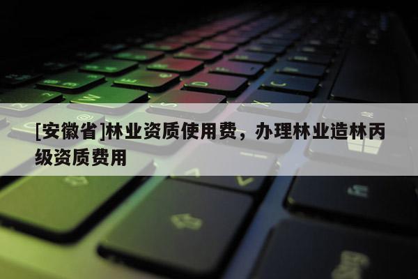 [安徽省]林業資質使用費，辦理林業造林丙級資質費用