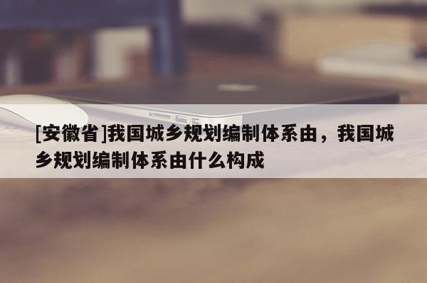 [安徽省]我國城鄉規劃編制體系由，我國城鄉規劃編制體系由什么構成