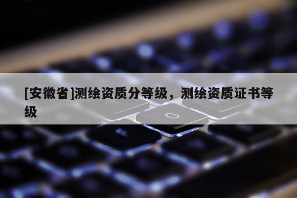 [安徽省]測繪資質分等級，測繪資質證書等級