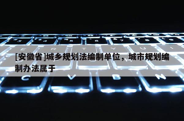 [安徽省]城鄉規劃法編制單位，城市規劃編制辦法屬于