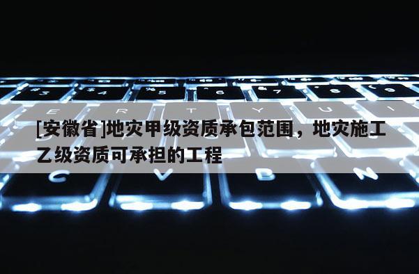 [安徽省]地災甲級資質承包范圍，地災施工乙級資質可承擔的工程