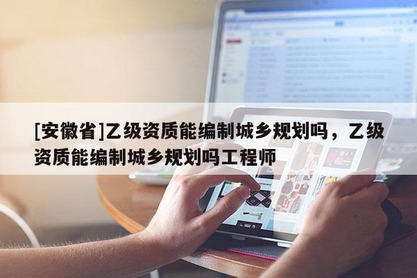 [安徽省]乙級(jí)資質(zhì)能編制城鄉(xiāng)規(guī)劃嗎，乙級(jí)資質(zhì)能編制城鄉(xiāng)規(guī)劃嗎工程師