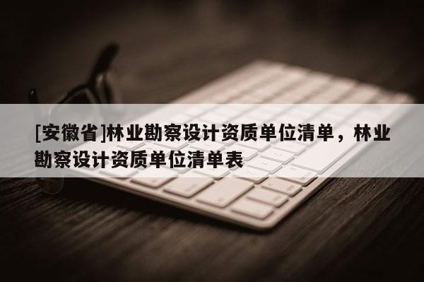 [安徽省]林業(yè)勘察設(shè)計資質(zhì)單位清單，林業(yè)勘察設(shè)計資質(zhì)單位清單表