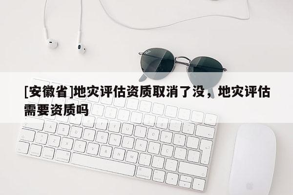 [安徽省]地災(zāi)評估資質(zhì)取消了沒，地災(zāi)評估需要資質(zhì)嗎