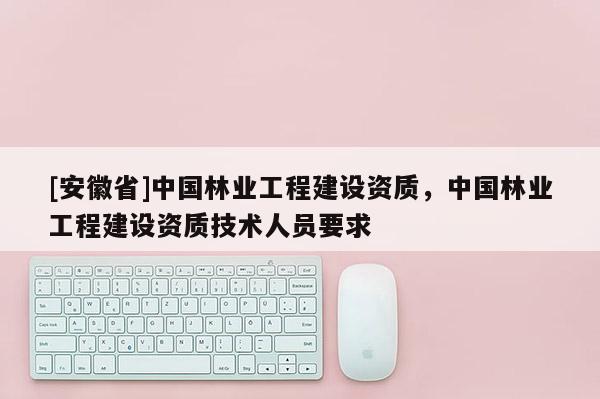 [安徽省]中國林業(yè)工程建設(shè)資質(zhì)，中國林業(yè)工程建設(shè)資質(zhì)技術(shù)人員要求