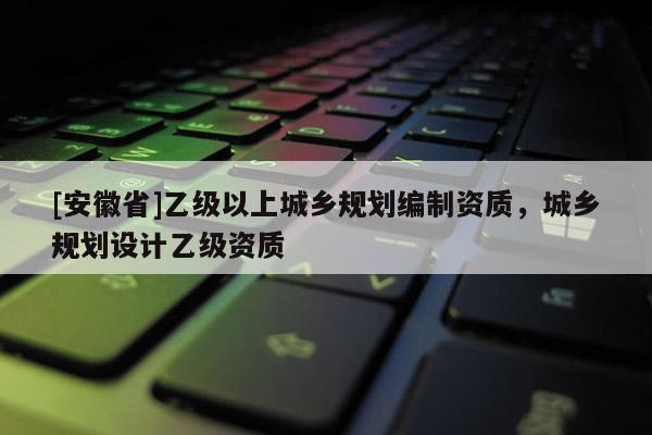 [安徽省]乙級以上城鄉(xiāng)規(guī)劃編制資質(zhì)，城鄉(xiāng)規(guī)劃設(shè)計(jì)乙級資質(zhì)