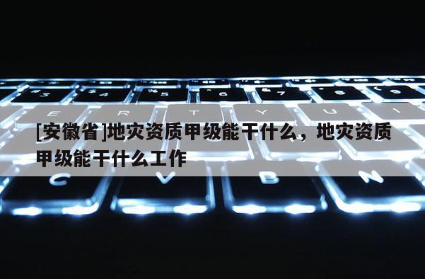 [安徽省]地災資質甲級能干什么，地災資質甲級能干什么工作