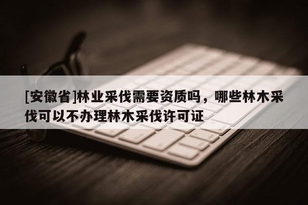 [安徽省]林業采伐需要資質嗎，哪些林木采伐可以不辦理林木采伐許可證