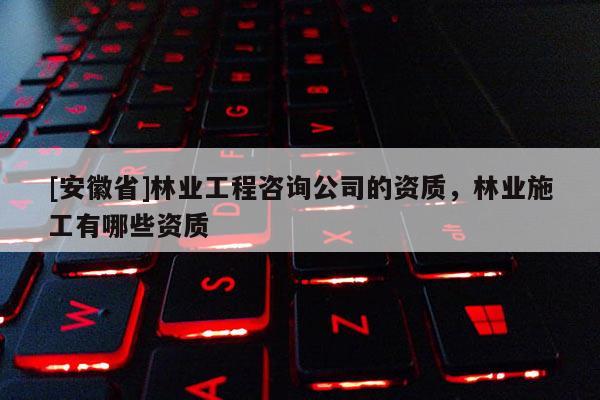[安徽省]林業工程咨詢公司的資質，林業施工有哪些資質