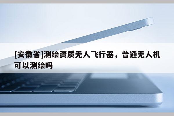 [安徽省]測繪資質無人飛行器，普通無人機可以測繪嗎