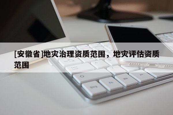 [安徽省]地災(zāi)治理資質(zhì)范圍，地災(zāi)評估資質(zhì)范圍