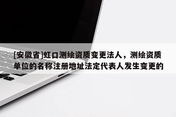 [安徽省]虹口測繪資質變更法人，測繪資質單位的名稱注冊地址法定代表人發生變更的