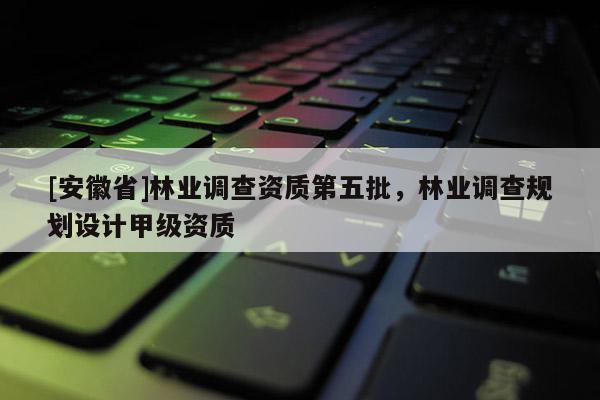 [安徽省]林業(yè)調(diào)查資質(zhì)第五批，林業(yè)調(diào)查規(guī)劃設(shè)計(jì)甲級(jí)資質(zhì)