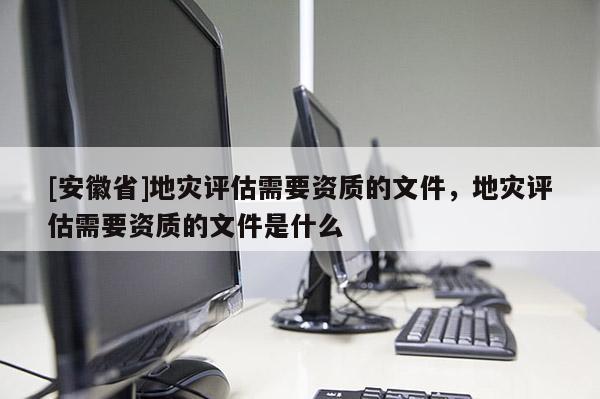 [安徽省]地災評估需要資質的文件，地災評估需要資質的文件是什么