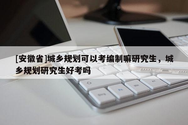 [安徽省]城鄉規劃可以考編制嘛研究生，城鄉規劃研究生好考嗎