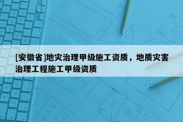 [安徽省]地災治理甲級施工資質，地質災害治理工程施工甲級資質