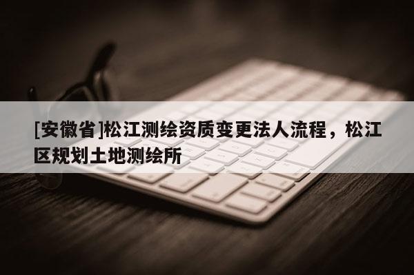 [安徽省]松江測繪資質變更法人流程，松江區規劃土地測繪所