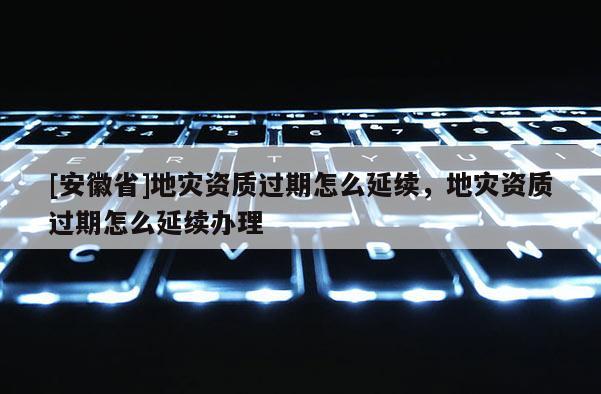 [安徽省]地災資質過期怎么延續，地災資質過期怎么延續辦理