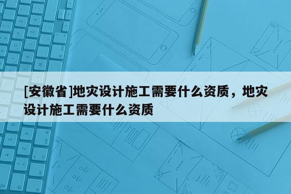 [安徽省]地災設計施工需要什么資質(zhì)，地災設計施工需要什么資質(zhì)