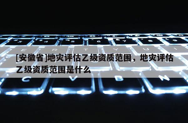 [安徽省]地災評估乙級資質范圍，地災評估乙級資質范圍是什么