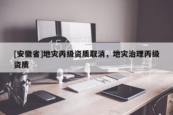 [安徽省]地災(zāi)丙級資質(zhì)取消，地災(zāi)治理丙級資質(zhì)