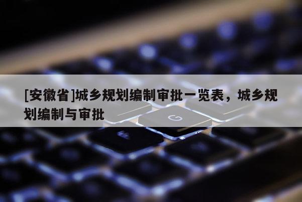 [安徽省]城鄉(xiāng)規(guī)劃編制審批一覽表，城鄉(xiāng)規(guī)劃編制與審批